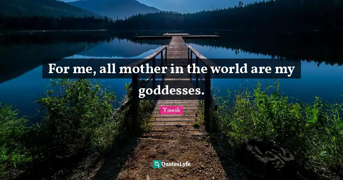 For me, all mother in the world are my goddesses.