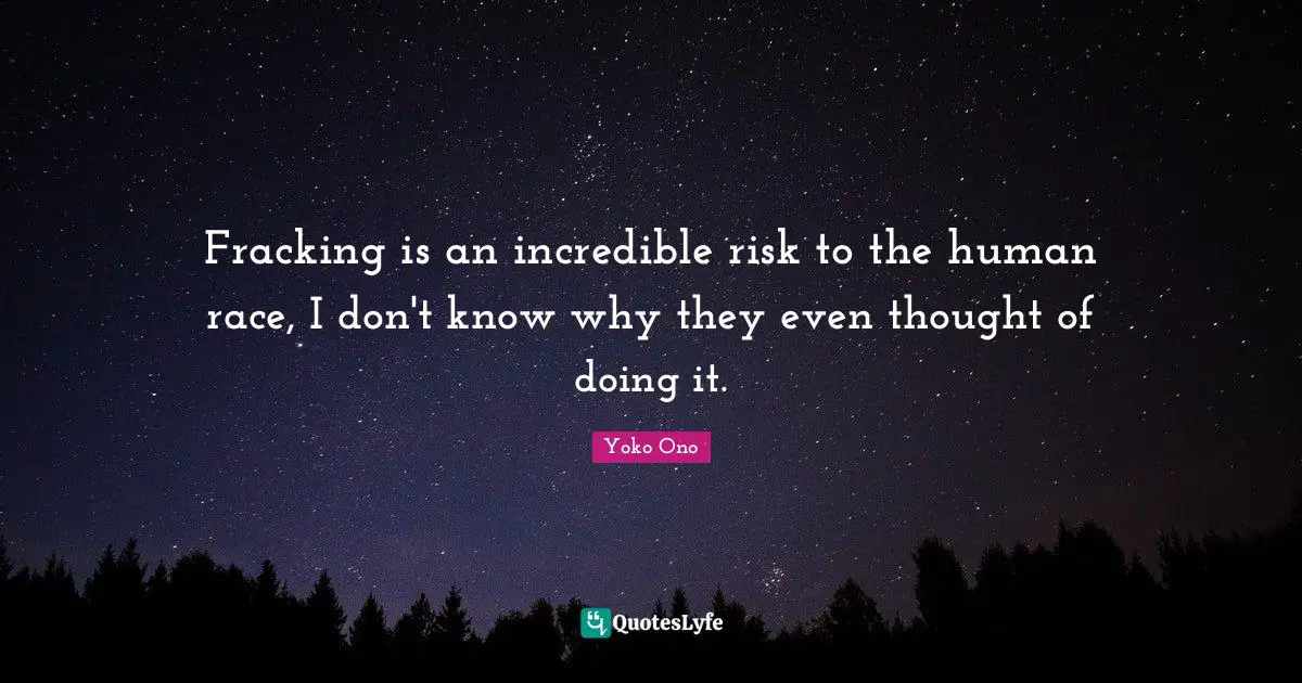Fracking is an incredible risk to the human race, I don't know why they even thought of doing it.