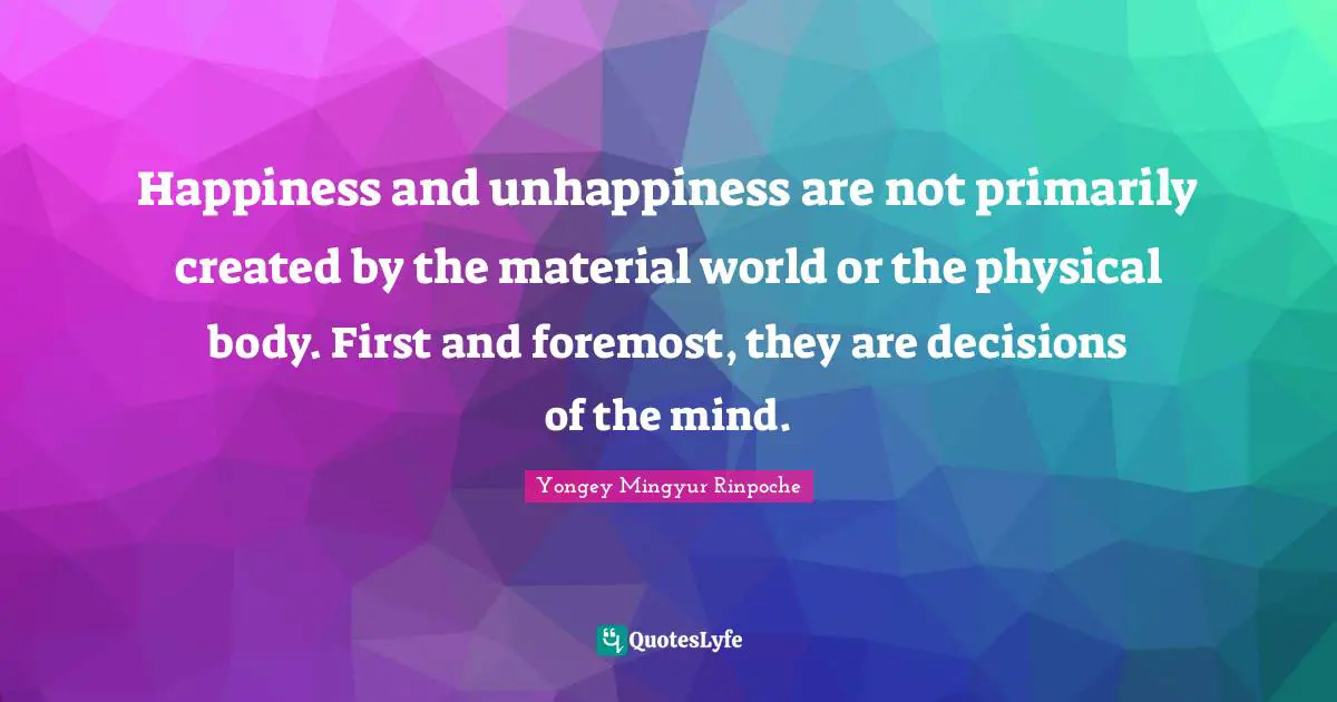 Happiness and unhappiness are not primarily created by the material world or the physical body. First and foremost, they are decisions of the mind.