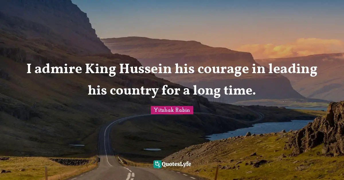 I admire King Hussein his courage in leading his country for a long time.
