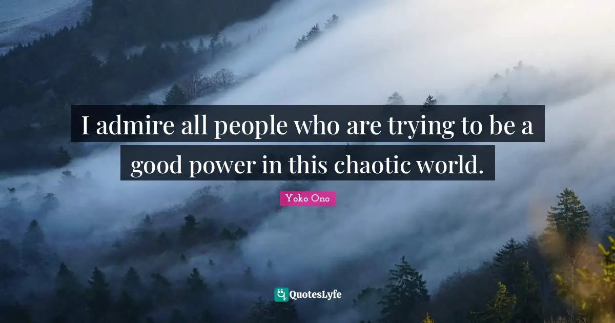 I admire all people who are trying to be a good power in this chaotic world.