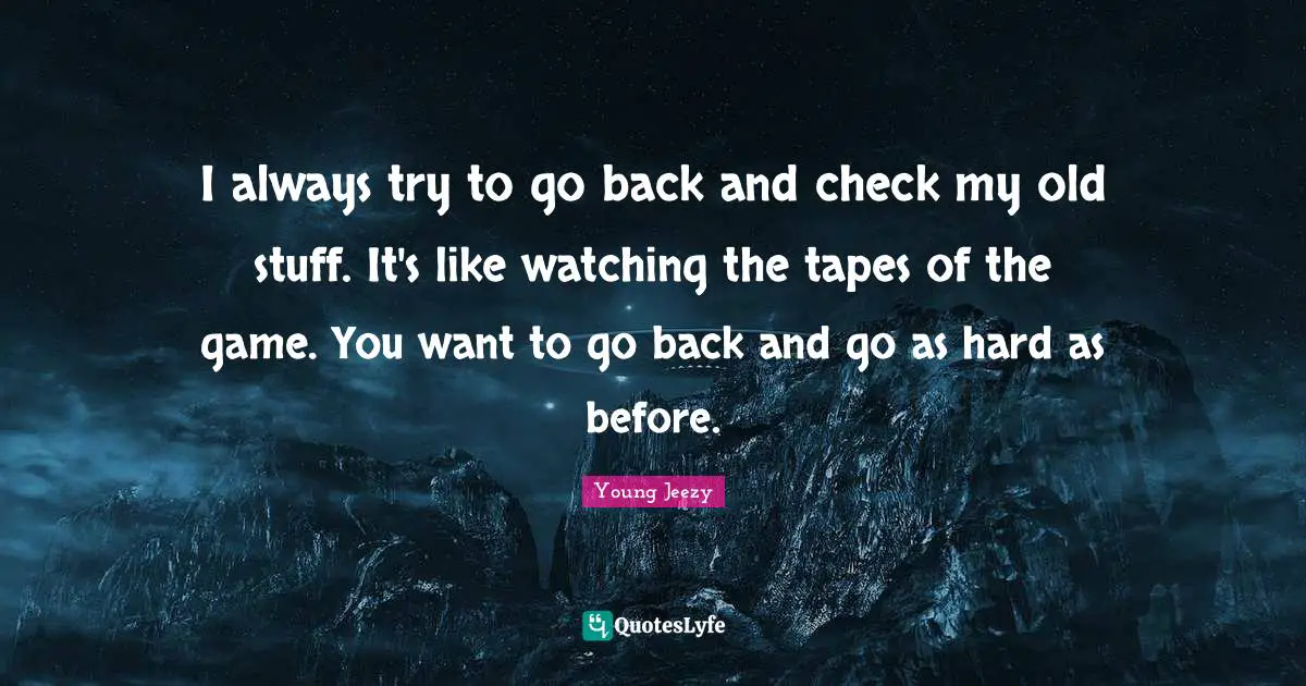 I always try to go back and check my old stuff. It's like watching the tapes of the game. You want to go back and go as hard as before.