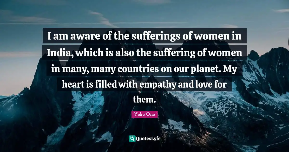 I am aware of the sufferings of women in India, which is also the suffering of women in many, many countries on our planet. My heart is filled with empathy and love for them.