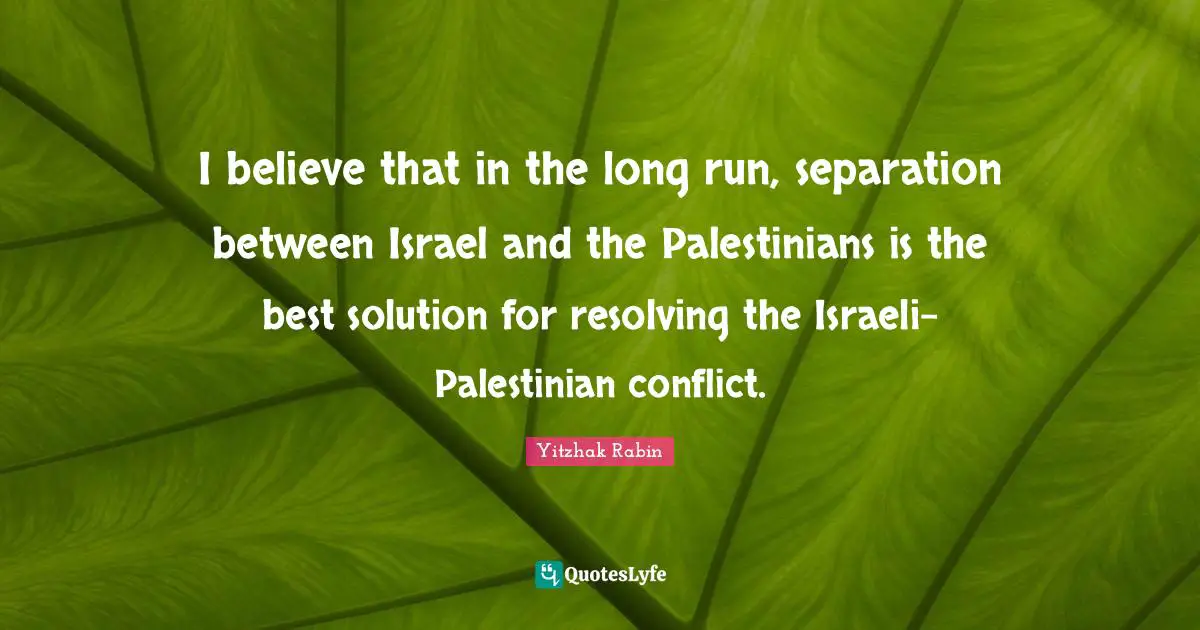 Palestinian Quotes: "I believe that in the long run, separation between Israel and the Palestinians is the best solution for resolving the Israeli-Palestinian conflict."