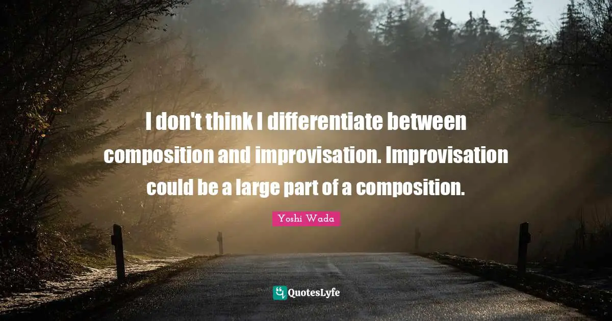 I don't think I differentiate between composition and improvisation. Improvisation could be a large part of a composition.