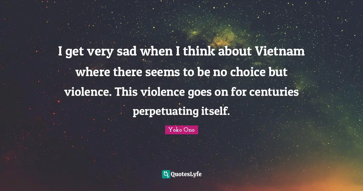 I get very sad when I think about Vietnam where there seems to be no choice but violence. This violence goes on for centuries perpetuating itself.