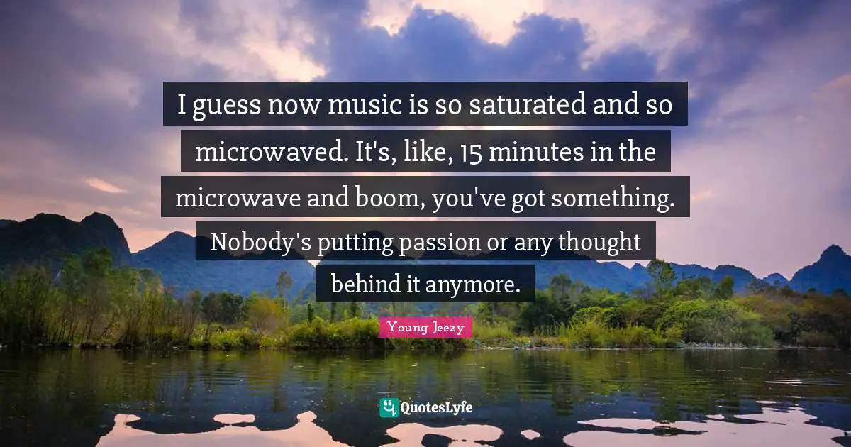 Young Jeezy Quotes: "I guess now music is so saturated and so microwaved. It's, like, 15 minutes in the microwave and boom, you've got something. Nobody's putting passion or any thought behind it anymore."
