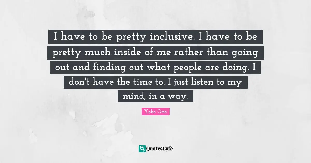 I have to be pretty inclusive. I have to be pretty much inside of me rather than going out and finding out what people are doing. I don't have the time to. I just listen to my mind, in a way.