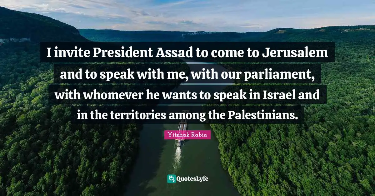 Assad Quotes: "I invite President Assad to come to Jerusalem and to speak with me, with our parliament, with whomever he wants to speak in Israel and in the territories among the Palestinians."