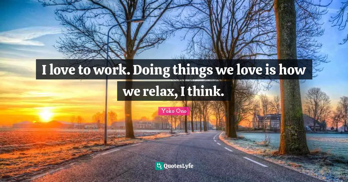 I love to work. Doing things we love is how we relax, I think.
