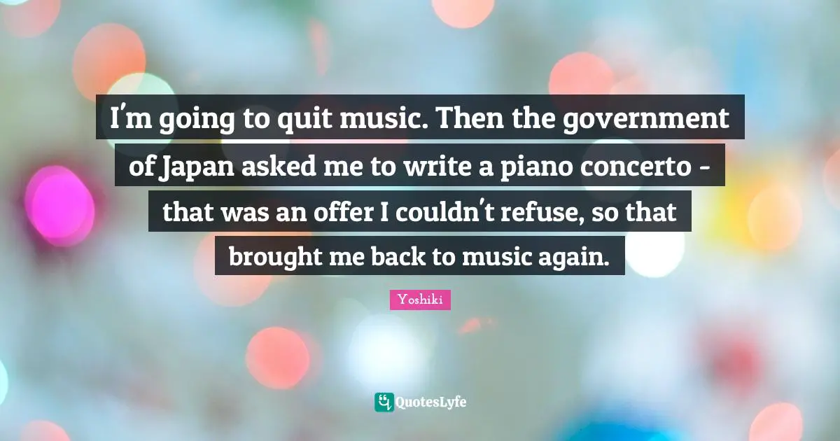 I'm going to quit music. Then the government of Japan asked me to write a piano concerto - that was an offer I couldn't refuse, so that brought me back to music again.