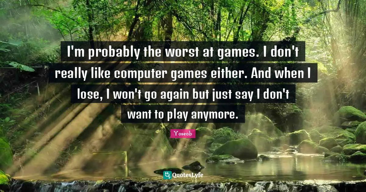 I'm probably the worst at games. I don't really like computer games either. And when I lose, I won't go again but just say I don't want to play anymore.