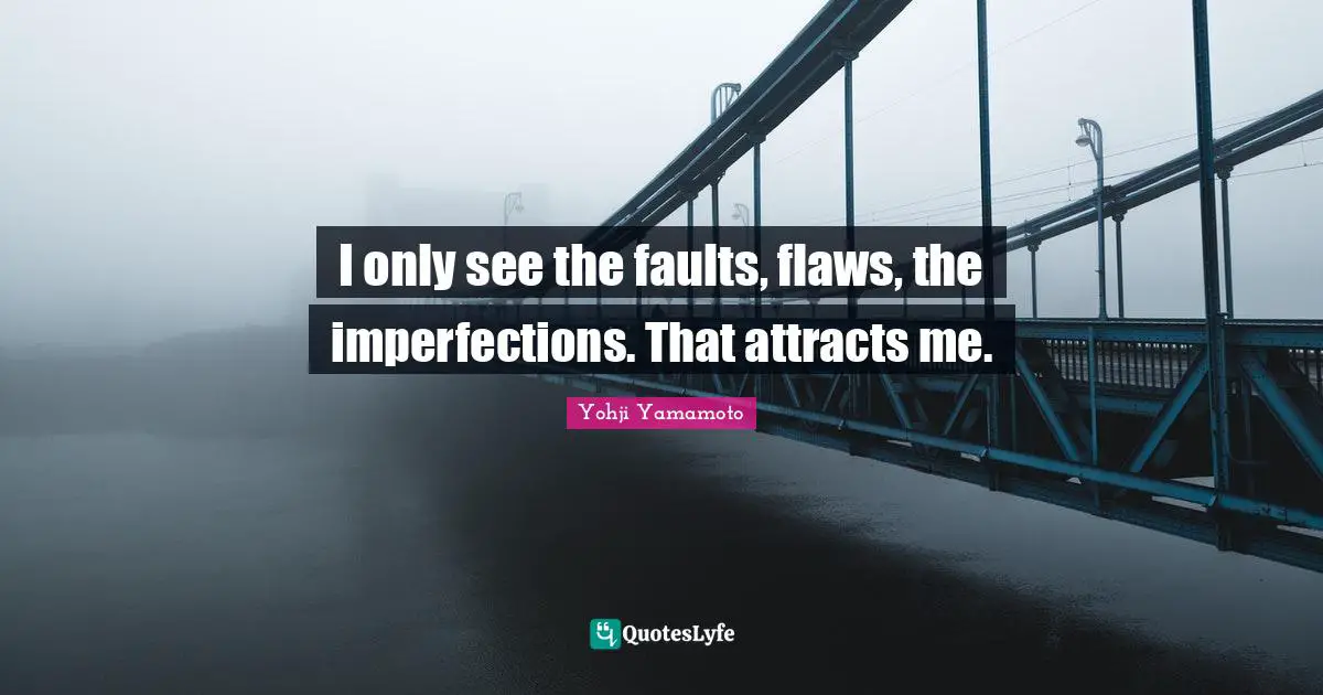 I only see the faults, flaws, the imperfections. That attracts me.
