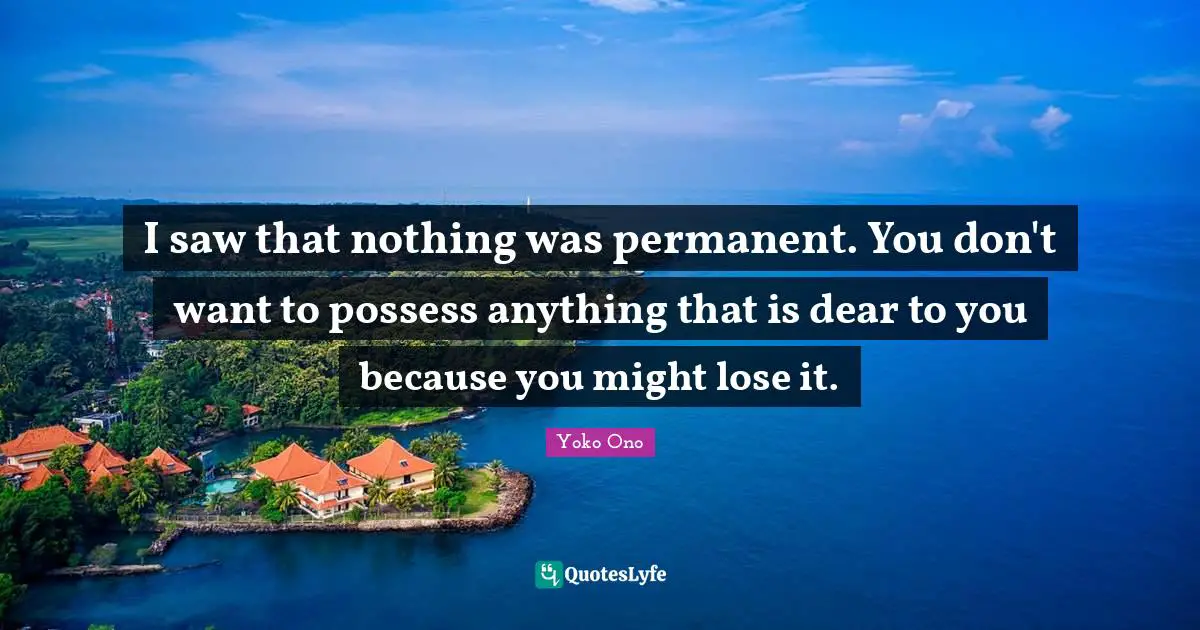 I saw that nothing was permanent. You don't want to possess anything that is dear to you because you might lose it.