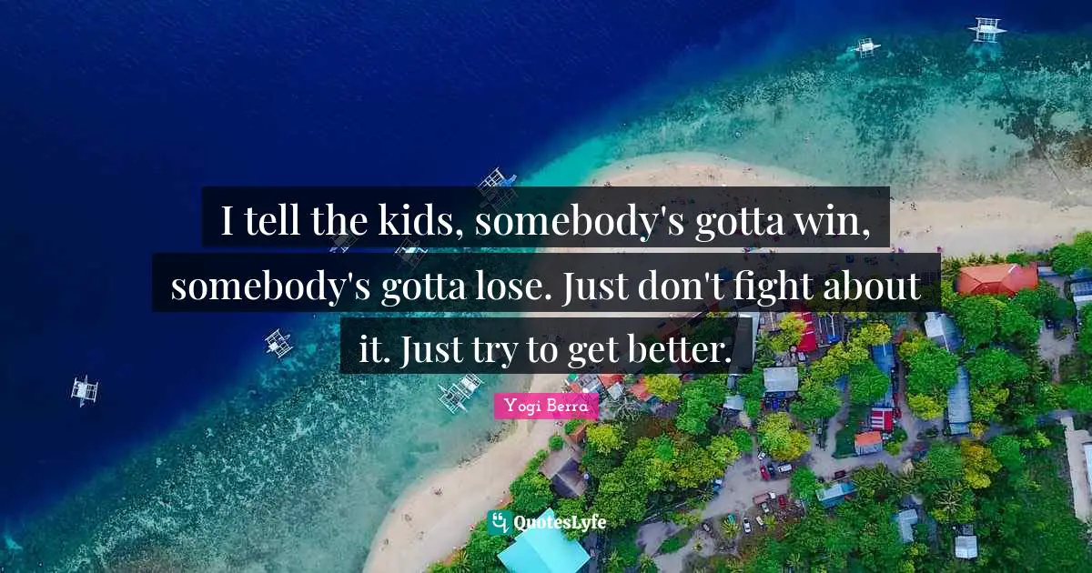 I tell the kids, somebody's gotta win, somebody's gotta lose. Just don't fight about it. Just try to get better.