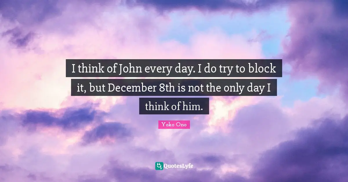 I think of John every day. I do try to block it, but December 8th is not the only day I think of him.