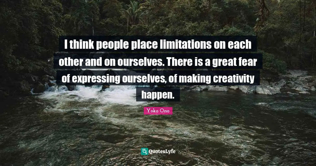 I think people place limitations on each other and on ourselves. There is a great fear of expressing ourselves, of making creativity happen.
