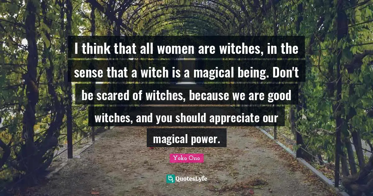 I think that all women are witches, in the sense that a witch is a magical being. Don't be scared of witches, because we are good witches, and you should appreciate our magical power.