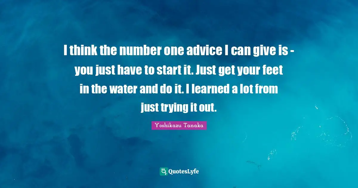 I think the number one advice I can give is - you just have to start it. Just get your feet in the water and do it. I learned a lot from just trying it out.