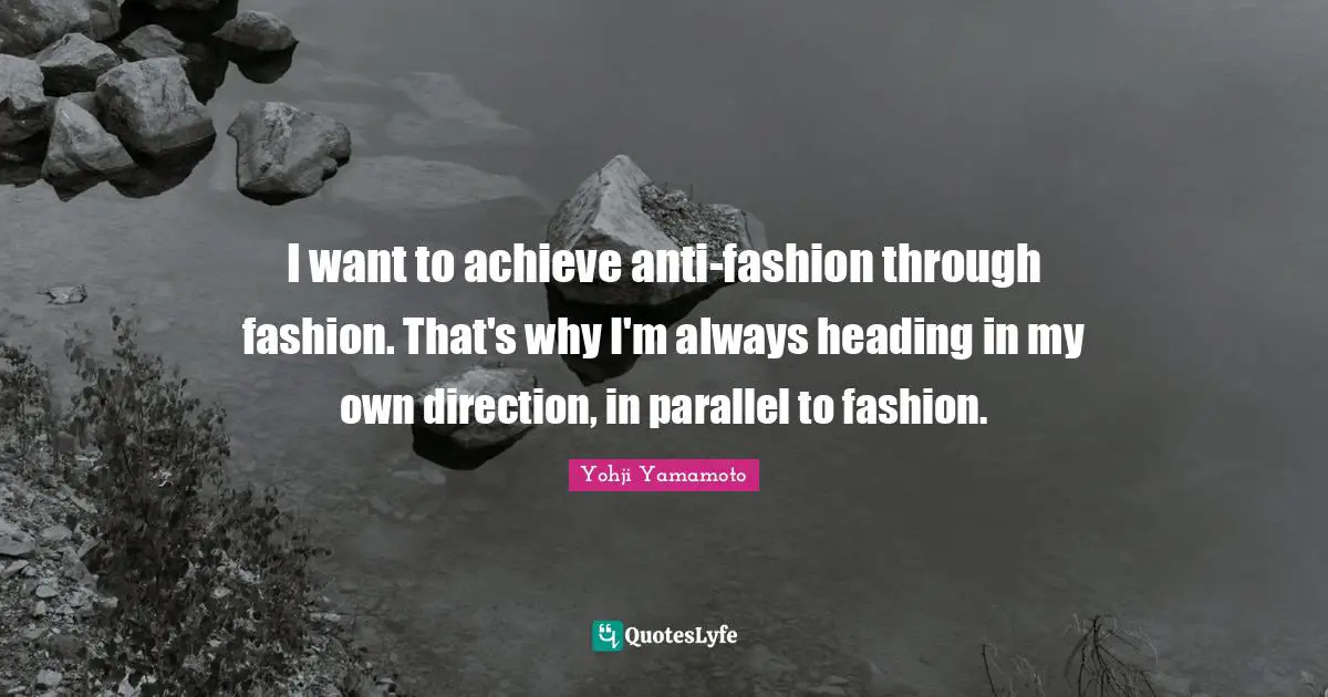 I want to achieve anti-fashion through fashion. That's why I'm always heading in my own direction, in parallel to fashion.