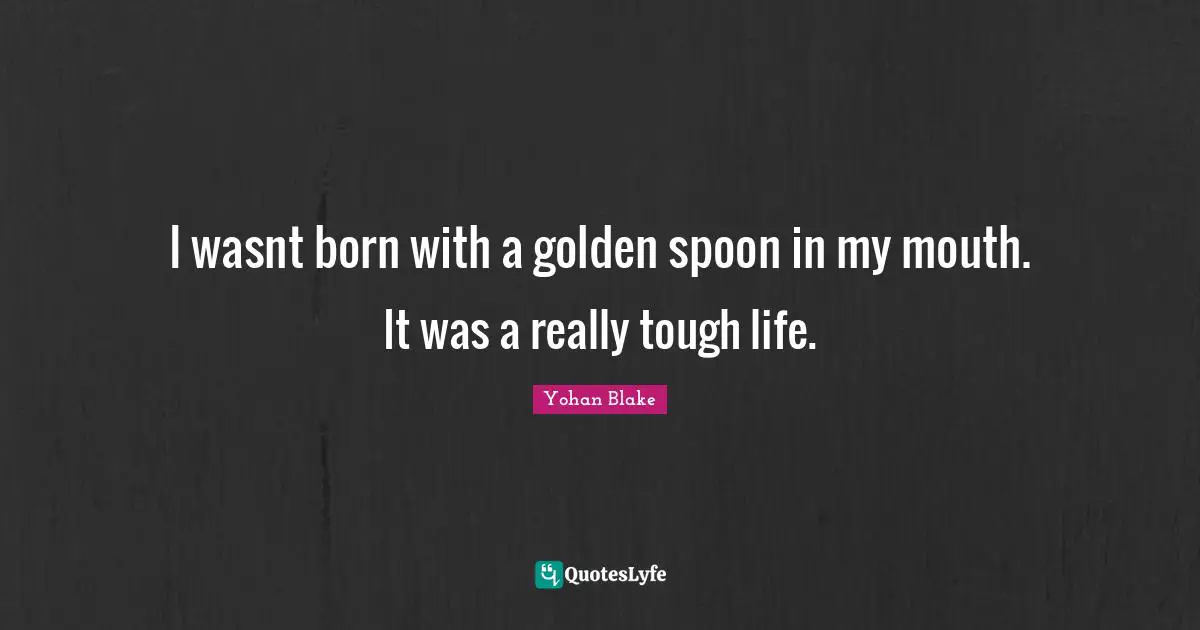 I wasnt born with a golden spoon in my mouth. It was a really tough life.