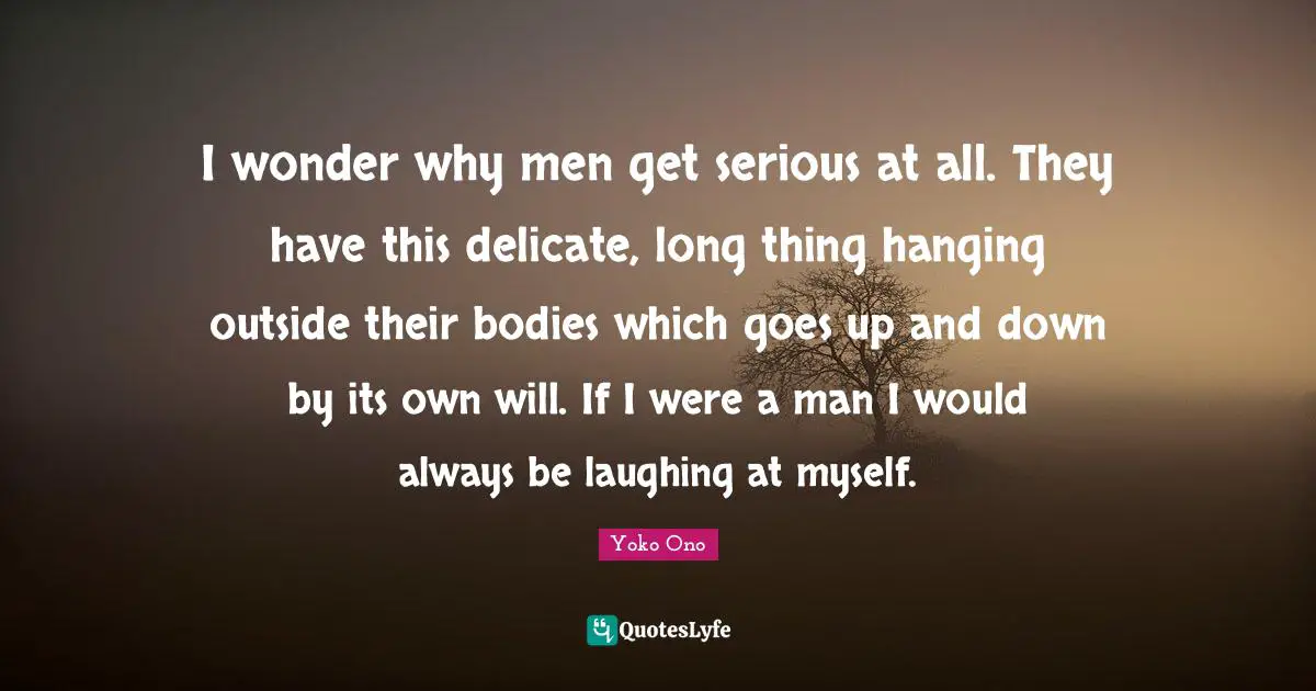 I wonder why men get serious at all. They have this delicate, long thing hanging outside their bodies which goes up and down by its own will. If I were a man I would always be laughing at myself.