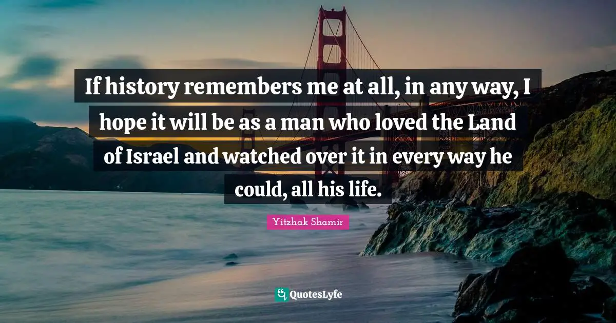 If history remembers me at all, in any way, I hope it will be as a man who loved the Land of Israel and watched over it in every way he could, all his life.