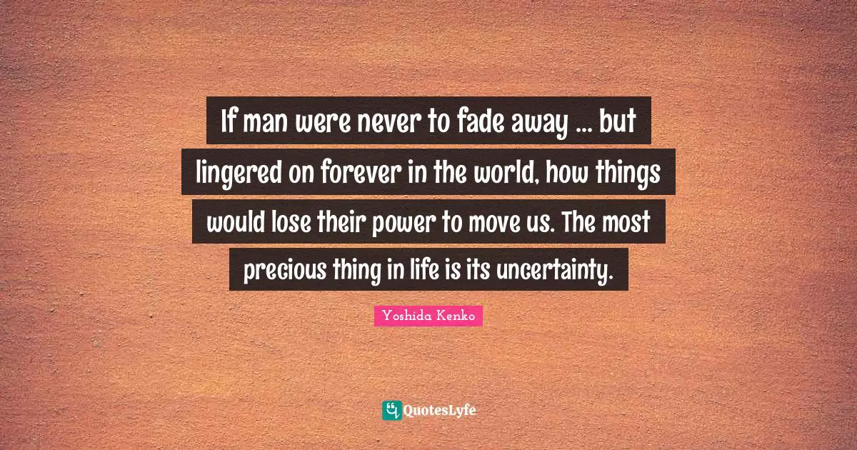 If man were never to fade away ... but lingered on forever in the world, how things would lose their power to move us. The most precious thing in life is its uncertainty.