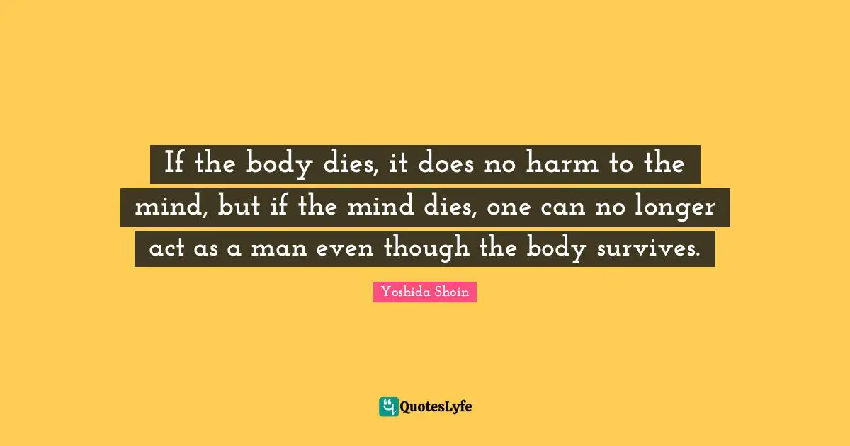 Yoshida Shoin Quotes: "If the body dies, it does no harm to the mind, but if the mind dies, one can no longer act as a man even though the body survives."