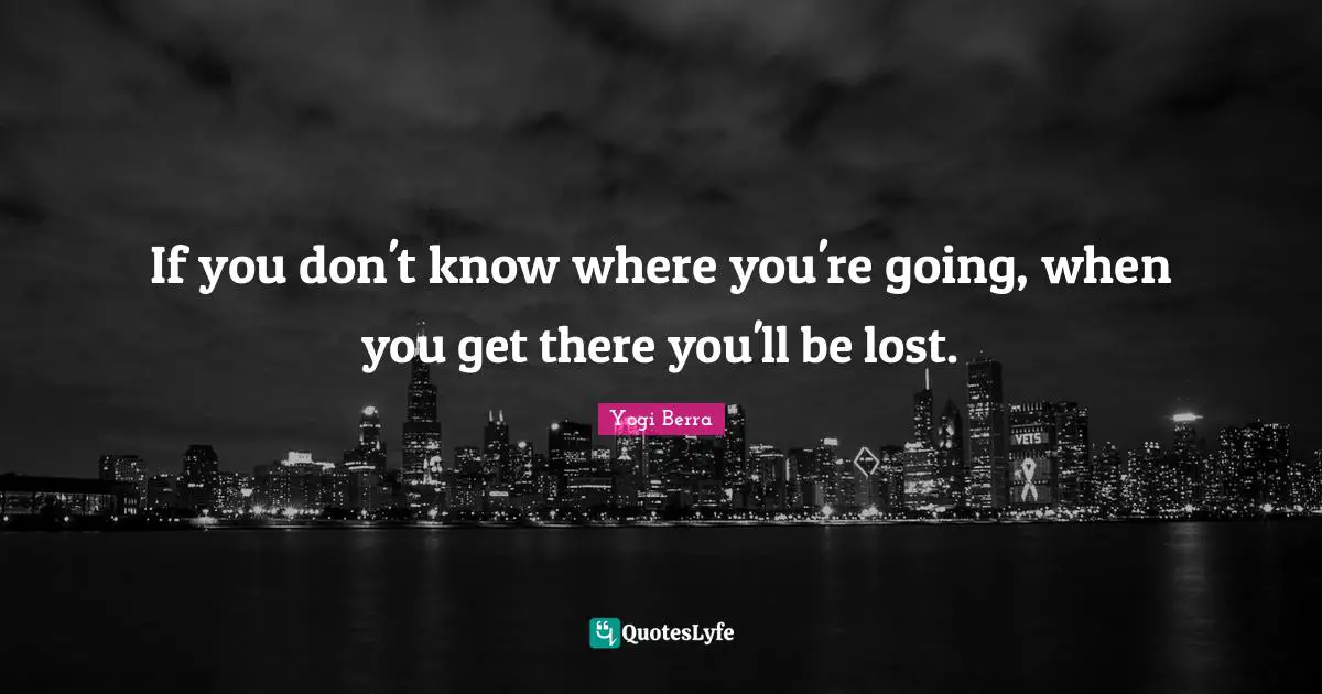 If you don't know where you're going, when you get there you'll be lost.