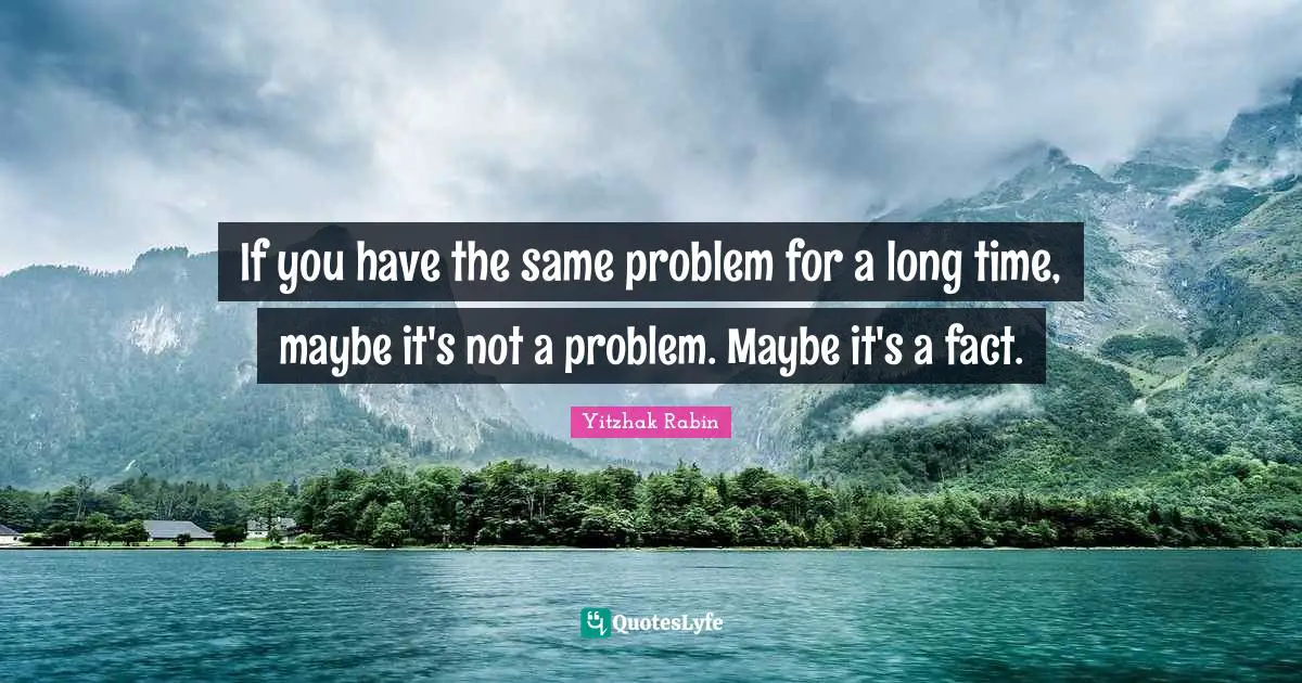 If you have the same problem for a long time, maybe it's not a problem. Maybe it's a fact.