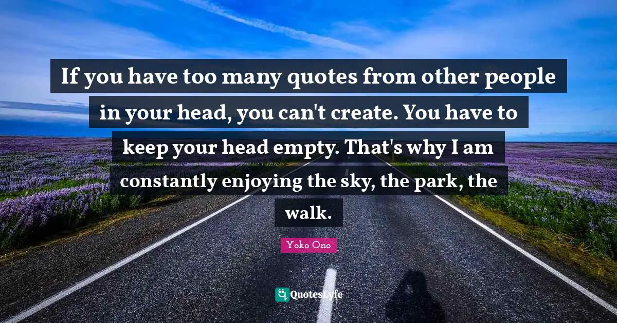 If you have too many quotes from other people in your head, you can't create. You have to keep your head empty. That's why I am constantly enjoying the sky, the park, the walk.