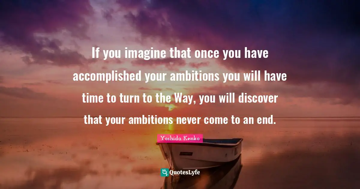 If you imagine that once you have accomplished your ambitions you will have time to turn to the Way, you will discover that your ambitions never come to an end.