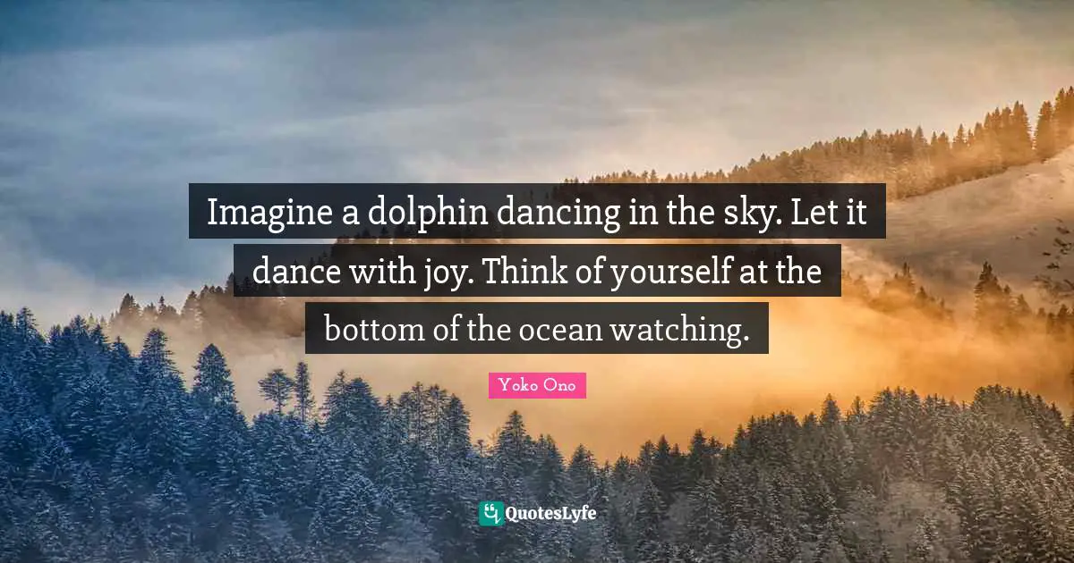 Imagine a dolphin dancing in the sky. Let it dance with joy. Think of yourself at the bottom of the ocean watching.
