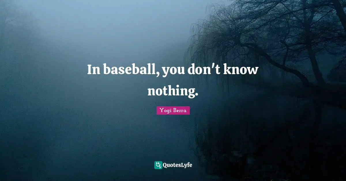 In baseball, you don't know nothing.
