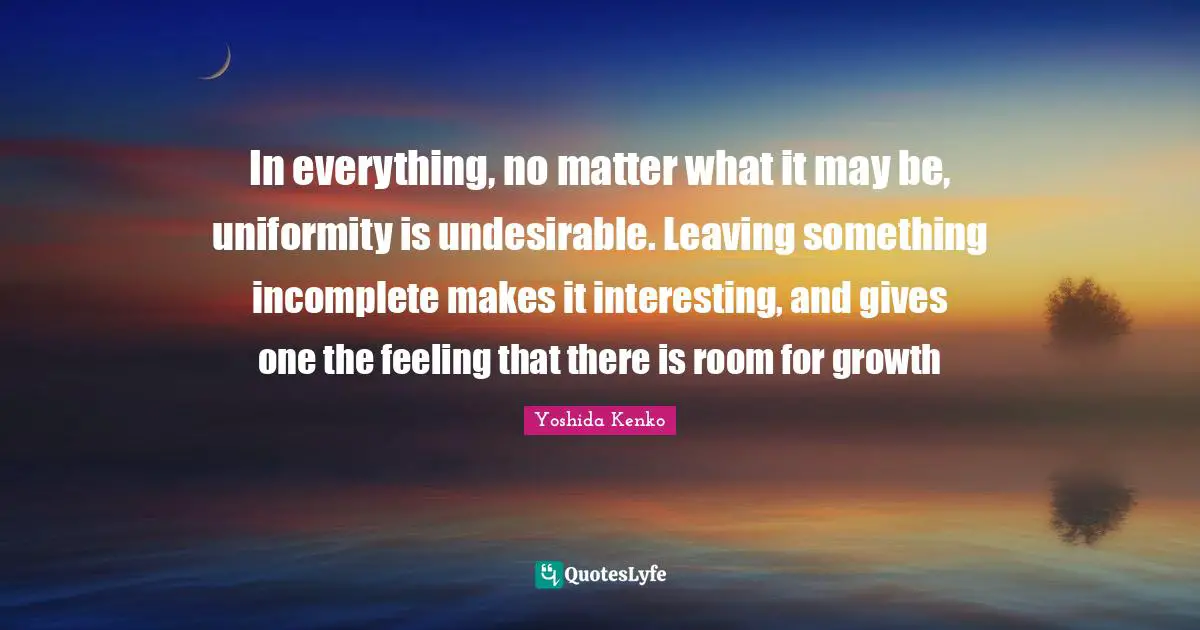 In everything, no matter what it may be, uniformity is undesirable. Leaving something incomplete makes it interesting, and gives one the feeling that there is room for growth