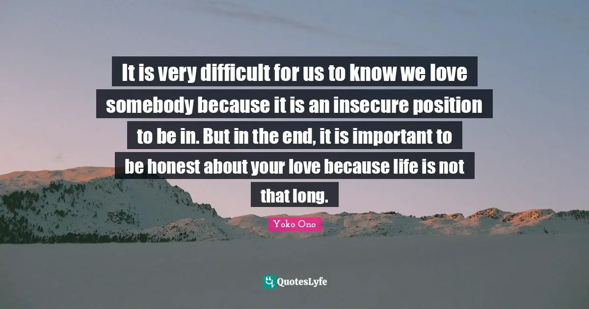 It is very difficult for us to know we love somebody because it is an insecure position to be in. But in the end, it is important to be honest about your love because life is not that long.