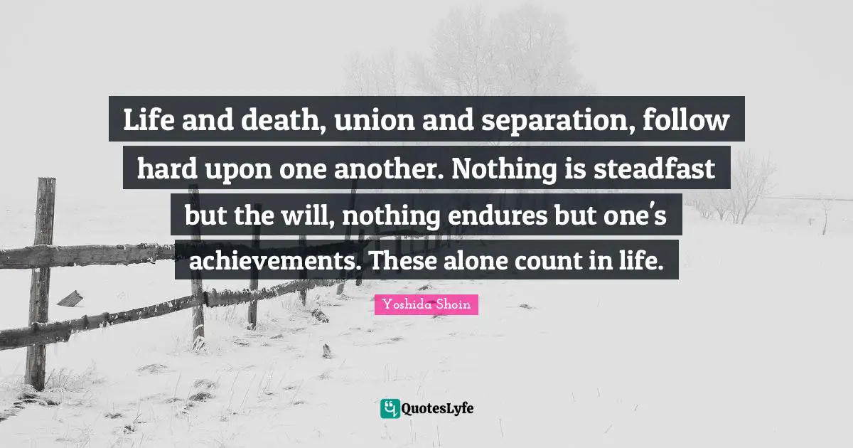 Life and death, union and separation, follow hard upon one another. Nothing is steadfast but the will, nothing endures but one's achieve­ments. These alone count in life.