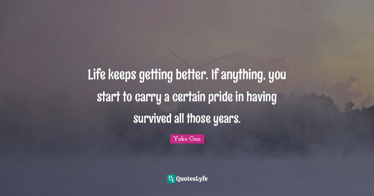 Life keeps getting better. If anything, you start to carry a certain pride in having survived all those years.