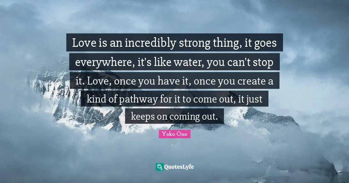 It S Coming Quotes: "Love is an incredibly strong thing, it goes everywhere, it's like water, you can't stop it. Love, once you have it, once you create a kind of pathway for it to come out, it just keeps on coming out."