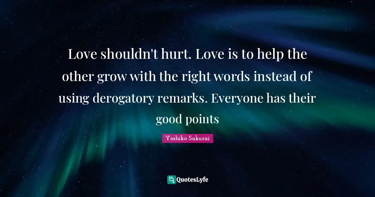 Love shouldn't hurt. Love is to help the other grow with the right words instead of using derogatory remarks. Everyone has their good points