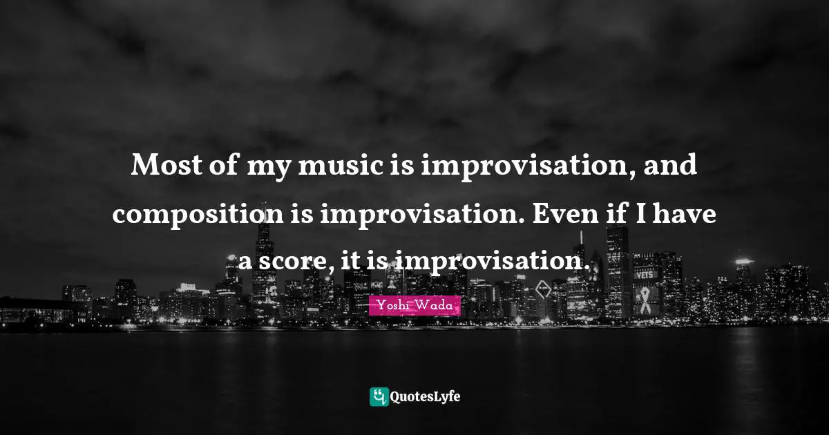 Most of my music is improvisation, and composition is improvisation. Even if I have a score, it is improvisation.