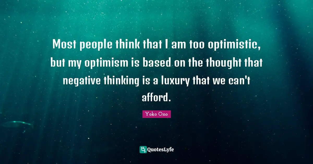 Most people think that I am too optimistic, but my optimism is based on the thought that negative thinking is a luxury that we can't afford.