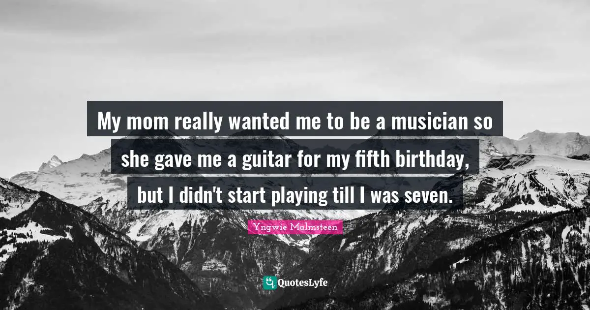 My mom really wanted me to be a musician so she gave me a guitar for my fifth birthday, but I didn't start playing till I was seven.
