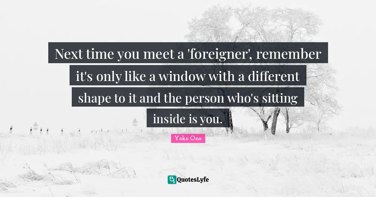 Next time you meet a 'foreigner', remember it's only like a window with a different shape to it and the person who's sitting inside is you.