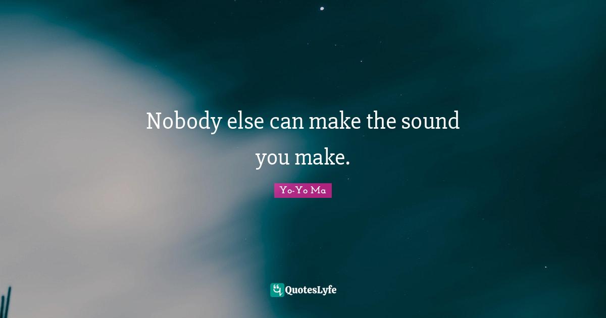 Nobody else can make the sound you make.