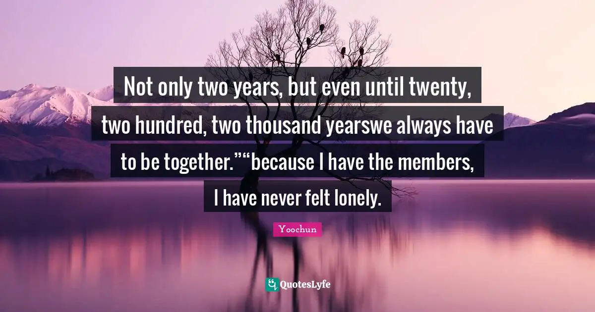 Not only two years, but even until twenty, two hundred, two thousand yearswe always have to be together.”“because I have the members, I have never felt lonely.