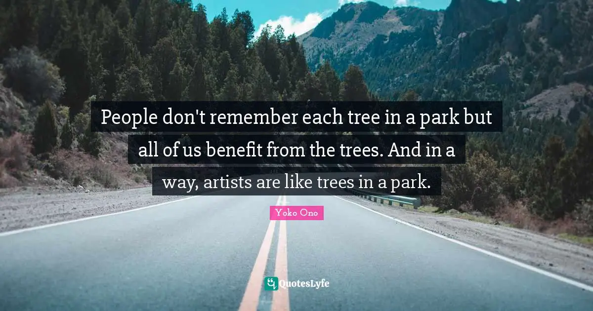 People don't remember each tree in a park but all of us benefit from the trees. And in a way, artists are like trees in a park.