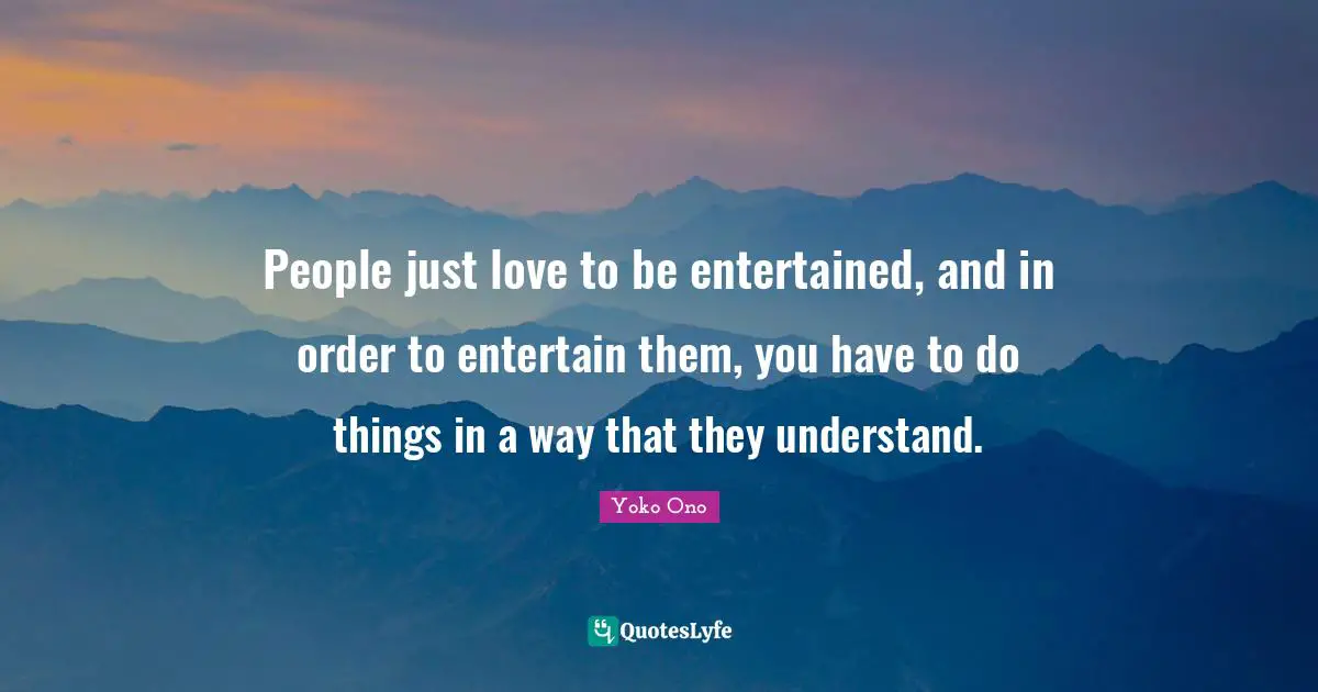 People just love to be entertained, and in order to entertain them, you have to do things in a way that they understand.