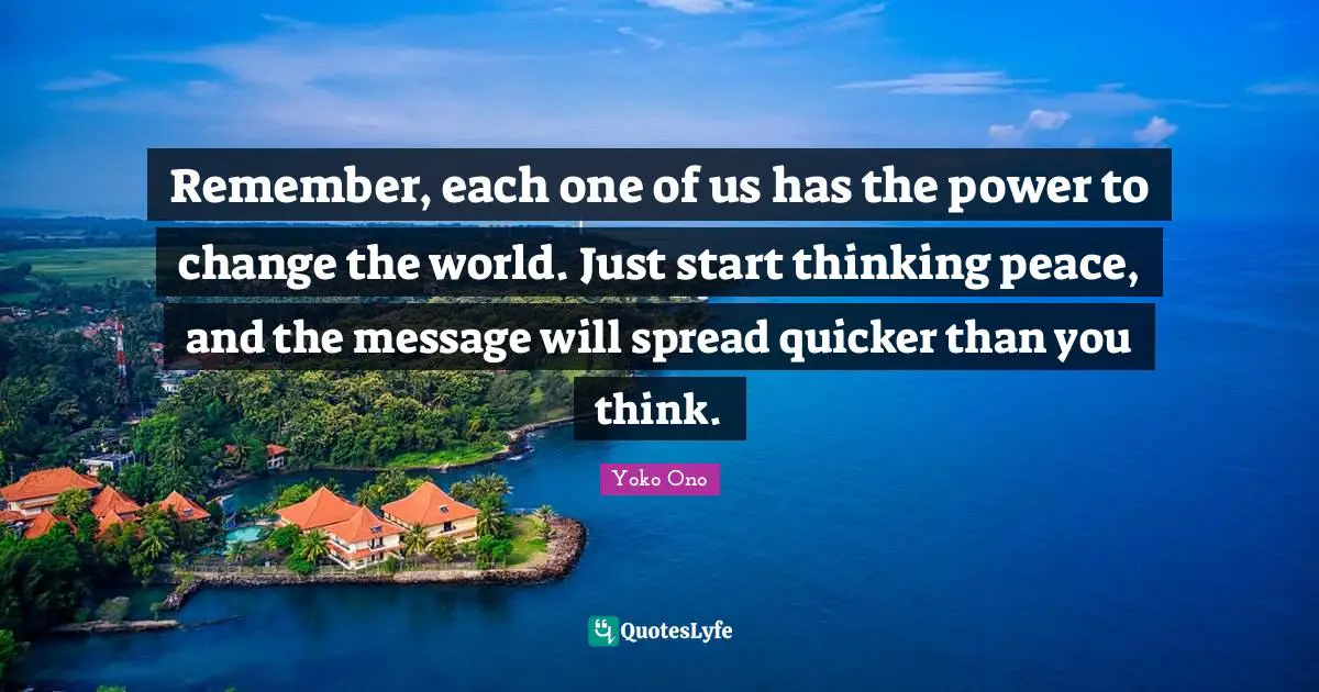 Thinking Power Quotes: "Remember, each one of us has the power to change the world. Just start thinking peace, and the message will spread quicker than you think."